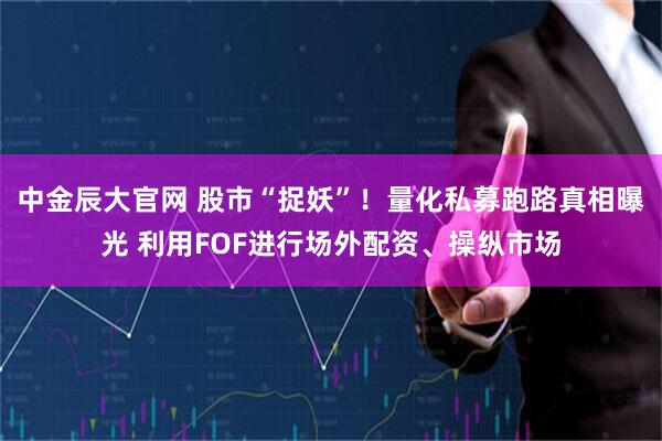 中金辰大官网 股市“捉妖”！量化私募跑路真相曝光 利用FOF进行场外配资、操纵市场