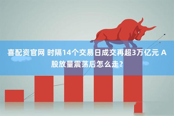 喜配资官网 时隔14个交易日成交再超3万亿元 A股放量震荡后怎么走？
