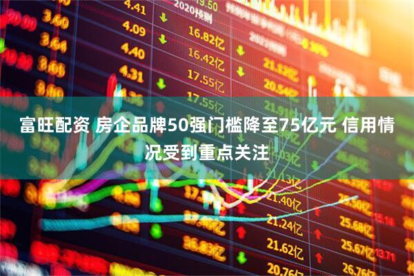 富旺配资 房企品牌50强门槛降至75亿元 信用情况受到重点关注