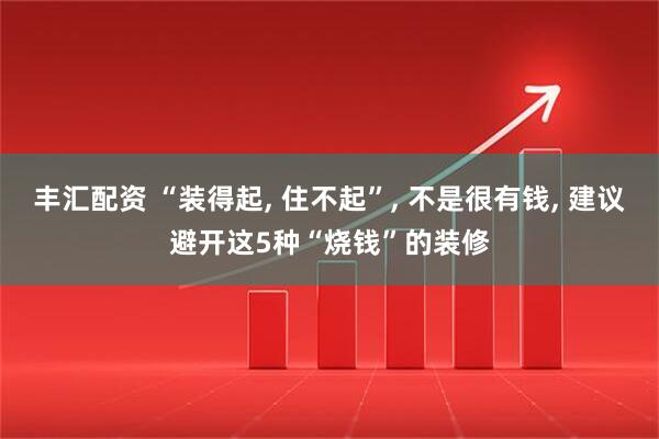 丰汇配资 “装得起, 住不起”, 不是很有钱, 建议避开这5种“烧钱”的装修