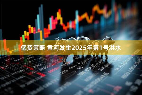 亿资策略 黄河发生2025年第1号洪水