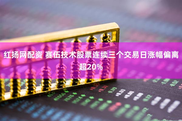 红扬网配资 赛伍技术股票连续三个交易日涨幅偏离超20%