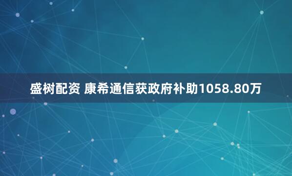 盛树配资 康希通信获政府补助1058.80万