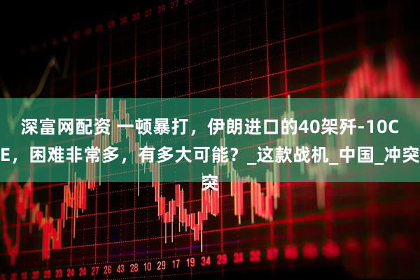 深富网配资 一顿暴打，伊朗进口的40架歼-10CE，困难非常多，有多大可能？_这款战机_中国_冲突