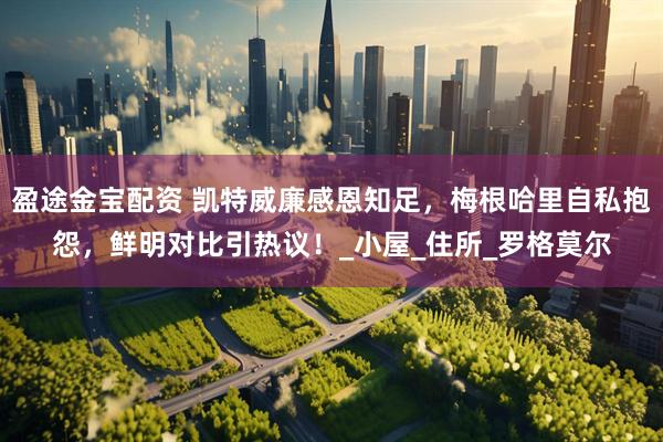 盈途金宝配资 凯特威廉感恩知足，梅根哈里自私抱怨，鲜明对比引热议！_小屋_住所_罗格莫尔