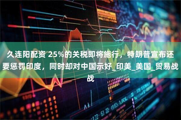 久连阳配资 25%的关税即将施行，特朗普宣布还要惩罚印度，同时却对中国示好_印美_美国_贸易战