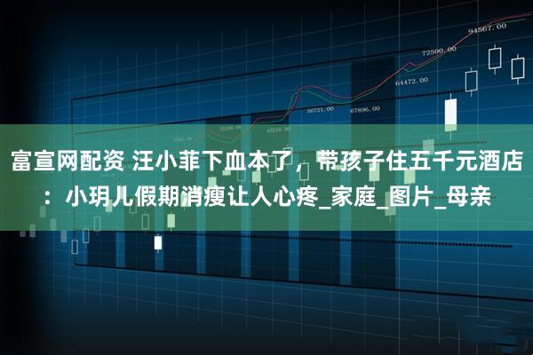富宣网配资 汪小菲下血本了，带孩子住五千元酒店：小玥儿假期消瘦让人心疼_家庭_图片_母亲