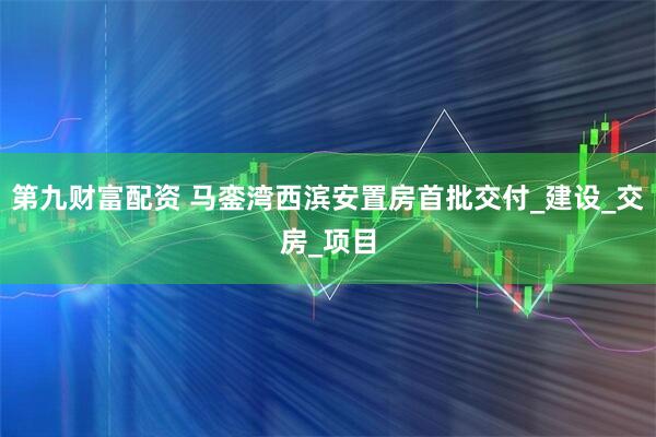 第九财富配资 马銮湾西滨安置房首批交付_建设_交房_项目