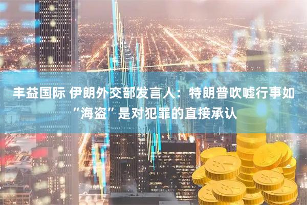 丰益国际 伊朗外交部发言人：特朗普吹嘘行事如“海盗”是对犯罪的直接承认