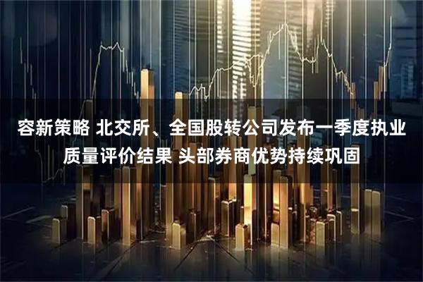容新策略 北交所、全国股转公司发布一季度执业质量评价结果 头部券商优势持续巩固